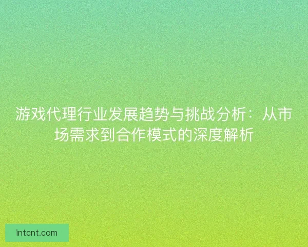 游戏代理行业发展趋势与挑战分析：从市场需求到合作模式的深度解析