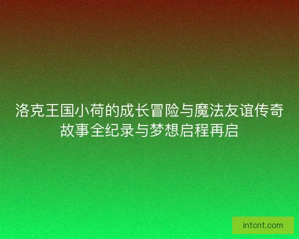 洛克王国小荷的成长冒险与魔法友谊传奇故事全纪录与梦想启程再启