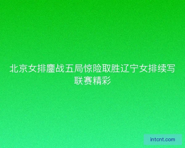 北京女排鏖战五局惊险取胜辽宁女排续写联赛精彩