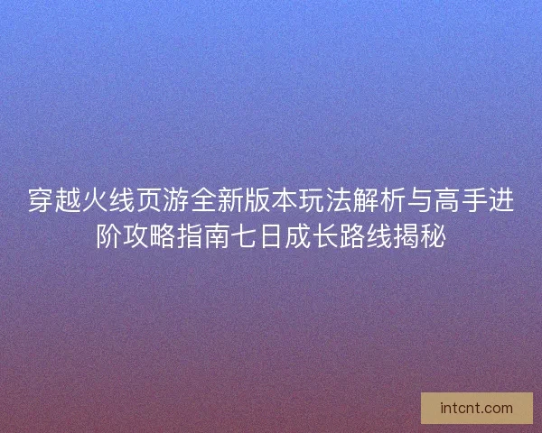 穿越火线页游全新版本玩法解析与高手进阶攻略指南七日成长路线揭秘