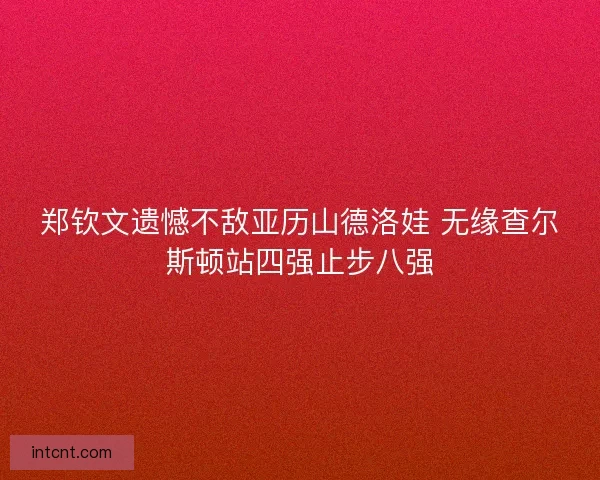 郑钦文遗憾不敌亚历山德洛娃 无缘查尔斯顿站四强止步八强