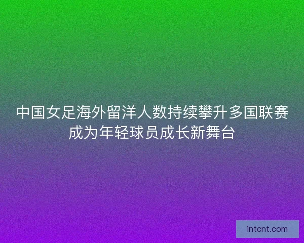 中国女足海外留洋人数持续攀升多国联赛成为年轻球员成长新舞台
