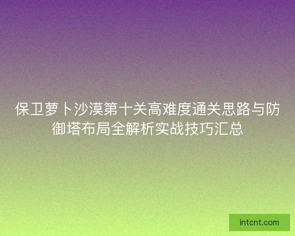 保卫萝卜沙漠第十关高难度通关思路与防御塔布局全解析实战技巧汇总