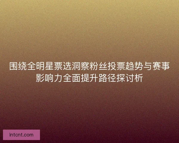 围绕全明星票选洞察粉丝投票趋势与赛事影响力全面提升路径探讨析