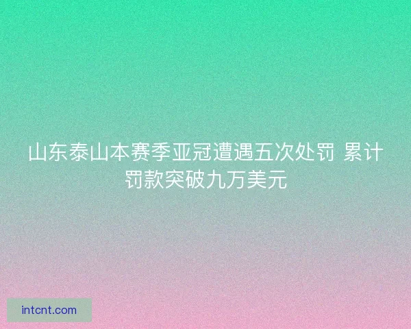山东泰山本赛季亚冠遭遇五次处罚 累计罚款突破九万美元