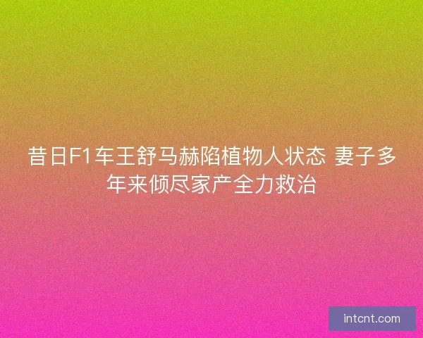 昔日F1车王舒马赫陷植物人状态 妻子多年来倾尽家产全力救治