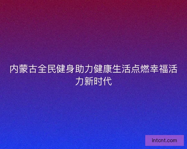 内蒙古全民健身助力健康生活点燃幸福活力新时代