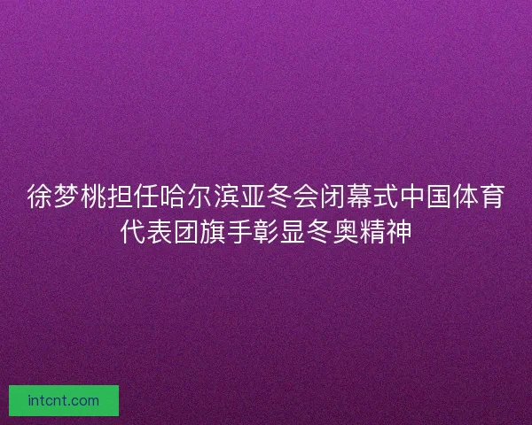 徐梦桃担任哈尔滨亚冬会闭幕式中国体育代表团旗手彰显冬奥精神